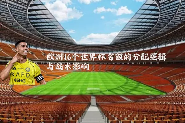 欧洲16个世界杯名额的分配逻辑与战术影响