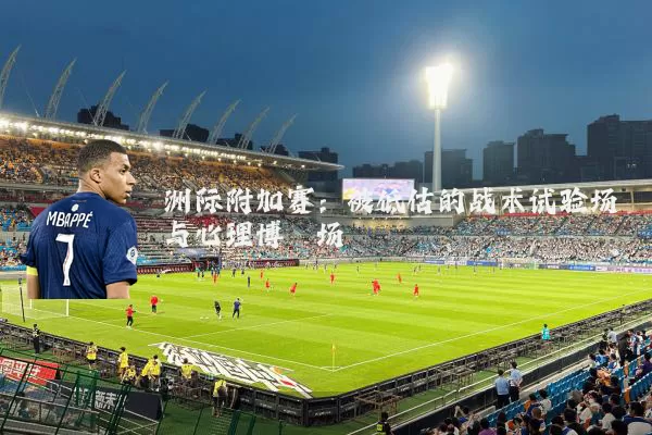 洲际附加赛:被低估的战术试验场与心理博弈场